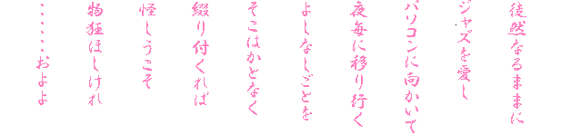 
徒然なるままに
ジャズを愛し
パソコンに向かいて
夜毎に移り行く
よしなしごとを
そこはかとなく
綴り付くれば
怪しうこそ
物狂ほしけれ
・・・・・・およよ